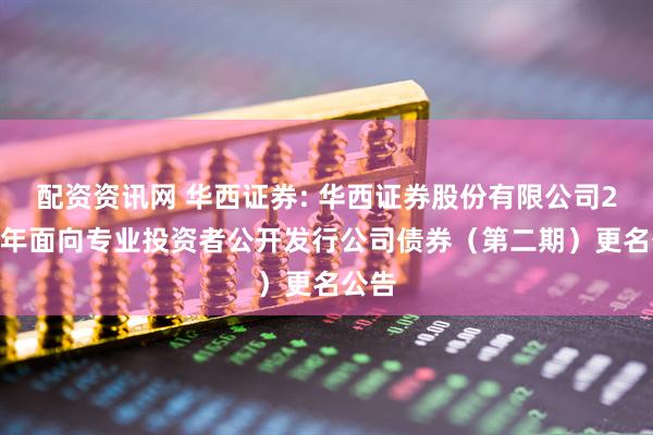 配资资讯网 华西证券: 华西证券股份有限公司2025年面向专业投资者公开发行公司债券（第二期）更名公告