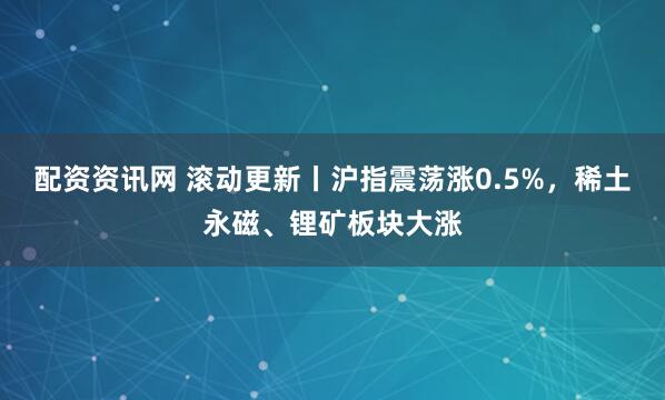 配资资讯网 滚动更新丨沪指震荡涨0.5%，稀土永磁、锂矿板块大涨