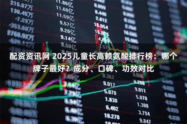 配资资讯网 2025儿童长高赖氨酸排行榜：哪个牌子最好？成分、口碑、功效对比