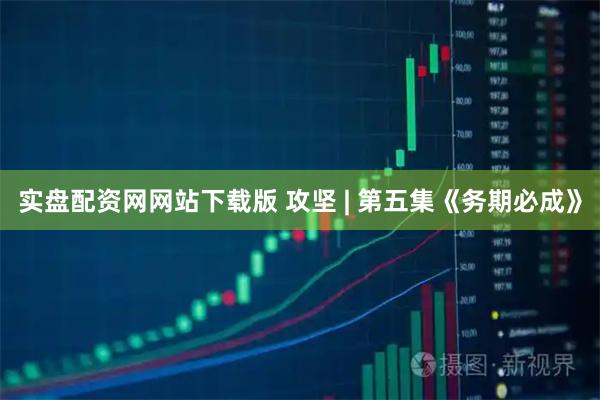 实盘配资网网站下载版 攻坚 | 第五集《务期必成》