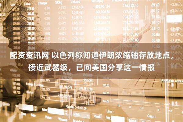 配资资讯网 以色列称知道伊朗浓缩铀存放地点，接近武器级，已向美国分享这一情报