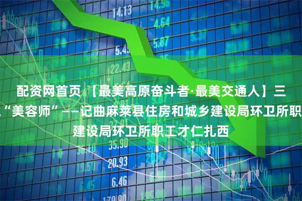 配资网首页 【最美高原奋斗者·最美交通人】三江源的环境“美容师”——记曲麻莱县住房和城乡建设局环卫所职工才仁扎西