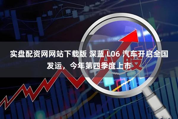 实盘配资网网站下载版 深蓝 L06 汽车开启全国发运，今年第四季度上市