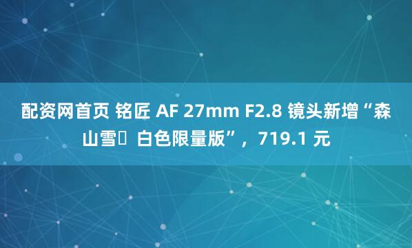 配资网首页 铭匠 AF 27mm F2.8 镜头新增“森山雪・白色限量版”，719.1 元