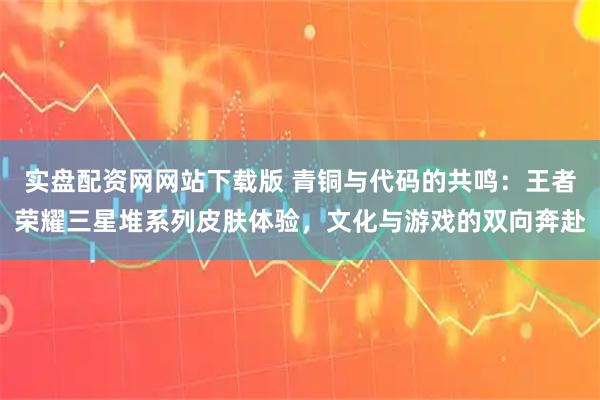 实盘配资网网站下载版 青铜与代码的共鸣：王者荣耀三星堆系列皮肤体验，文化与游戏的双向奔赴