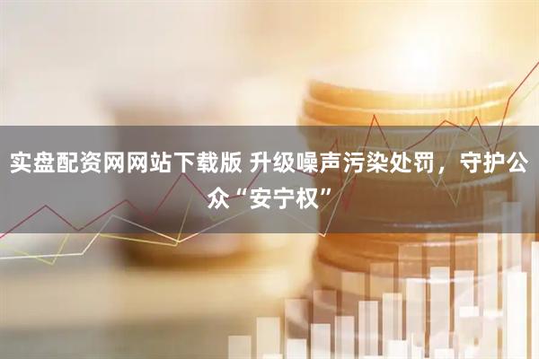 实盘配资网网站下载版 升级噪声污染处罚，守护公众“安宁权”