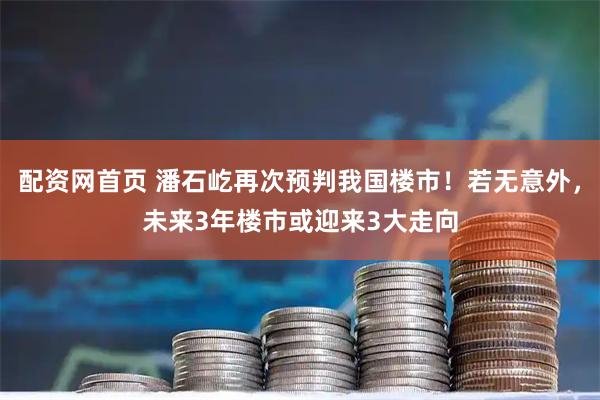 配资网首页 潘石屹再次预判我国楼市！若无意外，未来3年楼市或迎来3大走向