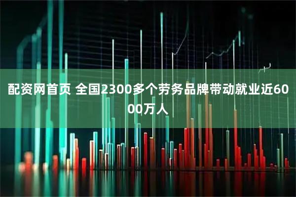 配资网首页 全国2300多个劳务品牌带动就业近6000万人
