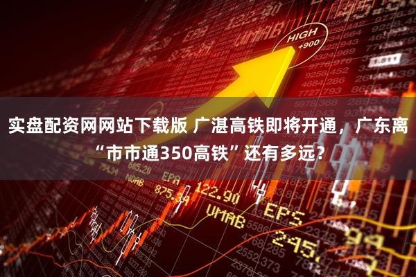 实盘配资网网站下载版 广湛高铁即将开通，广东离“市市通350高铁”还有多远？
