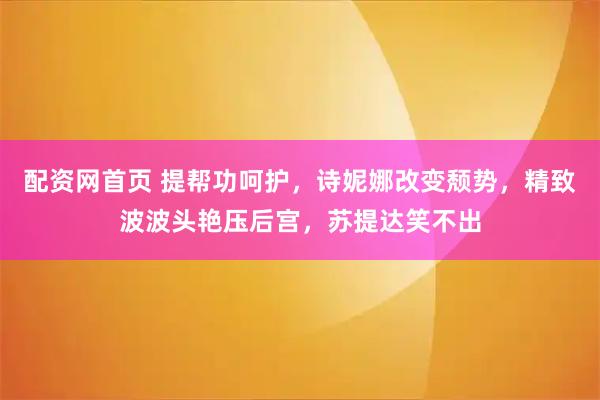 配资网首页 提帮功呵护，诗妮娜改变颓势，精致波波头艳压后宫，苏提达笑不出