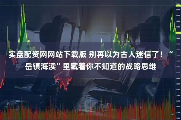 实盘配资网网站下载版 别再以为古人迷信了！“岳镇海渎”里藏着你不知道的战略思维