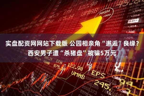 实盘配资网网站下载版 公园相亲角“邂逅”良缘？西安男子遭“杀猪盘”被骗5万元