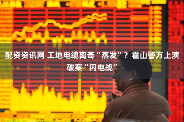 配资资讯网 ﻿工地电缆离奇“蒸发”？霍山警方上演破案“闪电战”