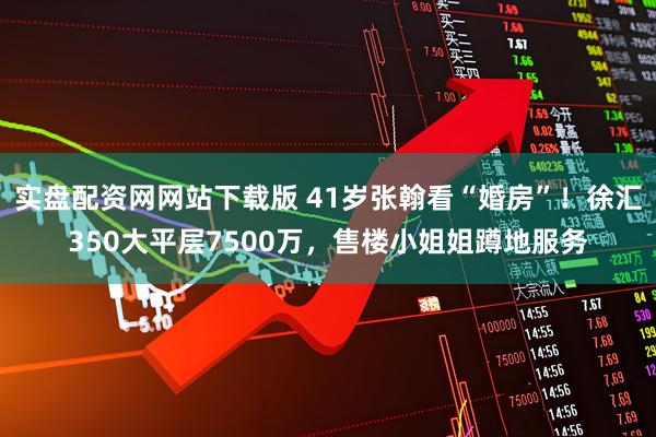 实盘配资网网站下载版 41岁张翰看“婚房”！徐汇350大平层7500万，售楼小姐姐蹲地服务