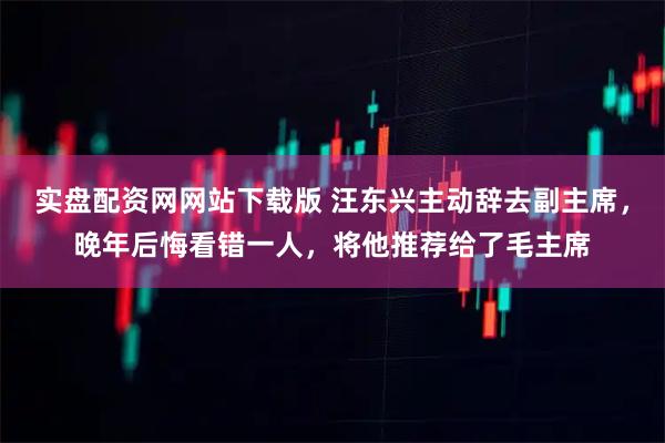 实盘配资网网站下载版 汪东兴主动辞去副主席，晚年后悔看错一人，将他推荐给了毛主席