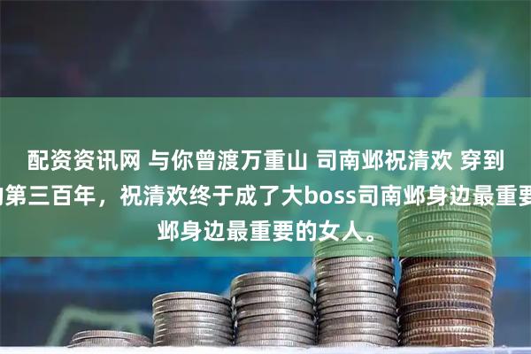 配资资讯网 与你曾渡万重山 司南邺祝清欢 穿到游戏里的第三百年，祝清欢终于成了大boss司南邺身边最重要的女人。