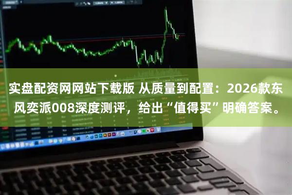 实盘配资网网站下载版 从质量到配置：2026款东风奕派008深度测评，给出“值得买”明确答案。