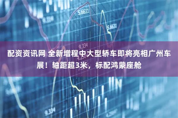 配资资讯网 全新增程中大型轿车即将亮相广州车展！轴距超3米，标配鸿蒙座舱