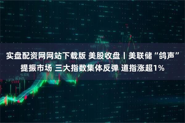 实盘配资网网站下载版 美股收盘丨美联储“鸽声”提振市场 三大指数集体反弹 道指涨超1%