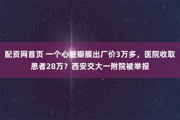 配资网首页 一个心脏瓣膜出厂价3万多，医院收取患者28万？西安交大一附院被举报