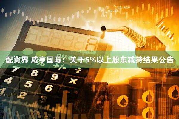 配资界 咸亨国际：关于5%以上股东减持结果公告