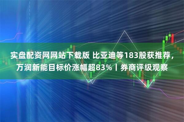 实盘配资网网站下载版 比亚迪等183股获推荐，万润新能目标价涨幅超83%丨券商评级观察