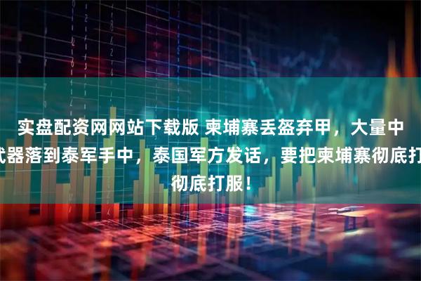 实盘配资网网站下载版 柬埔寨丢盔弃甲，大量中国武器落到泰军手中，泰国军方发话，要把柬埔寨彻底打服！