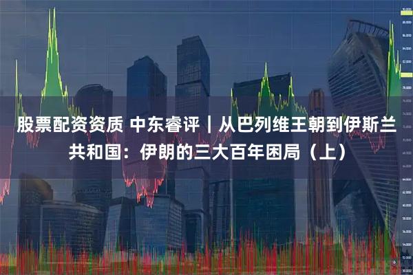 股票配资资质 中东睿评｜从巴列维王朝到伊斯兰共和国：伊朗的三大百年困局（上）