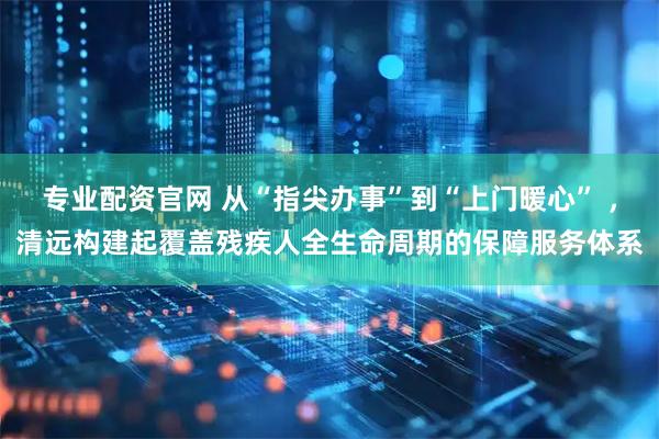 专业配资官网 从“指尖办事”到“上门暖心” ，清远构建起覆盖残疾人全生命周期的保障服务体系