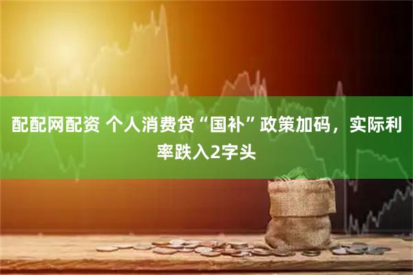 配配网配资 个人消费贷“国补”政策加码，实际利率跌入2字头