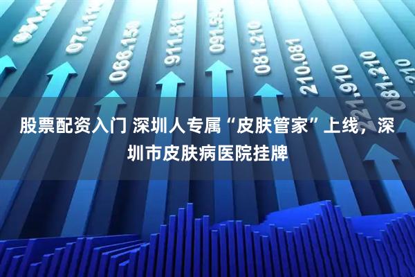 股票配资入门 深圳人专属“皮肤管家”上线，深圳市皮肤病医院挂牌