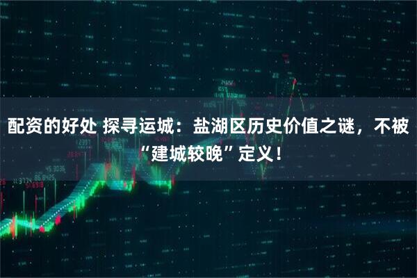 配资的好处 探寻运城：盐湖区历史价值之谜，不被“建城较晚”定义！