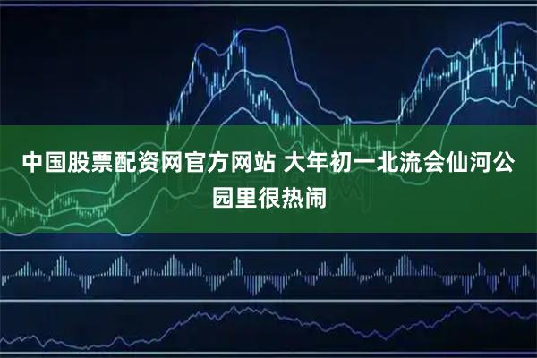 中国股票配资网官方网站 大年初一北流会仙河公园里很热闹