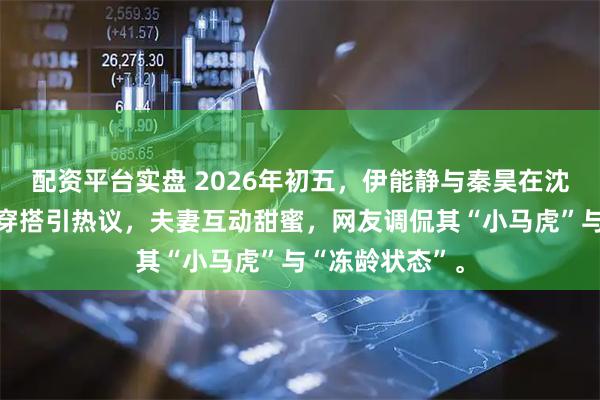 配资平台实盘 2026年初五，伊能静与秦昊在沈阳中街偶遇，穿搭引热议，夫妻互动甜蜜，网友调侃其“小马虎”与“冻龄状态”。