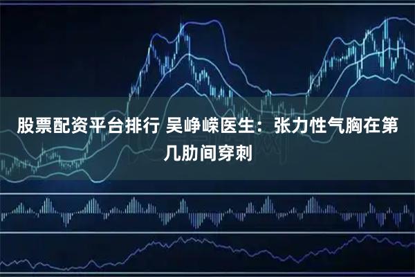 股票配资平台排行 吴峥嵘医生：张力性气胸在第几肋间穿刺