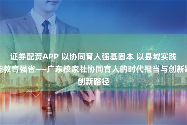 证券配资APP 以协同育人强基固本 以县域实践赋能教育强省——广东校家社协同育人的时代担当与创新路径