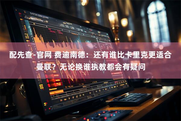 配先查-官网 费迪南德：还有谁比卡里克更适合曼联？无论换谁执教都会有疑问