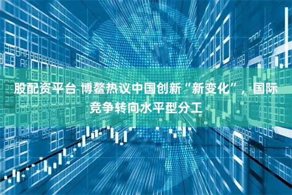 股配资平台 博鳌热议中国创新“新变化”，国际竞争转向水平型分工