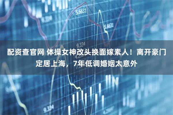 配资查官网 体操女神改头换面嫁素人!离开豪门定居上海,7年低调婚姻太意外