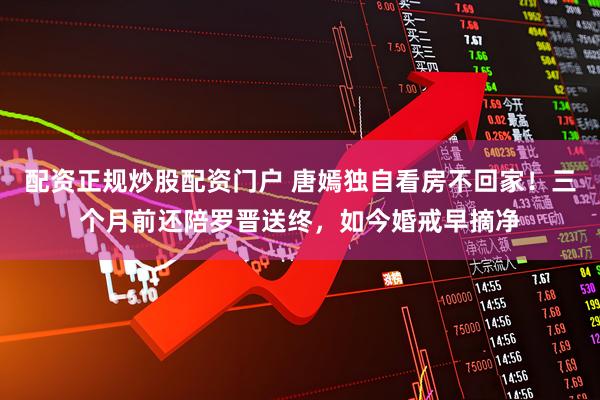 配资正规炒股配资门户 唐嫣独自看房不回家!三个月前还陪罗晋送终,如今婚戒早摘净
