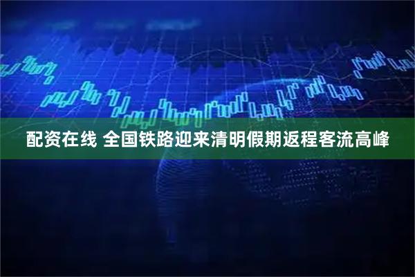 配资在线 全国铁路迎来清明假期返程客流高峰