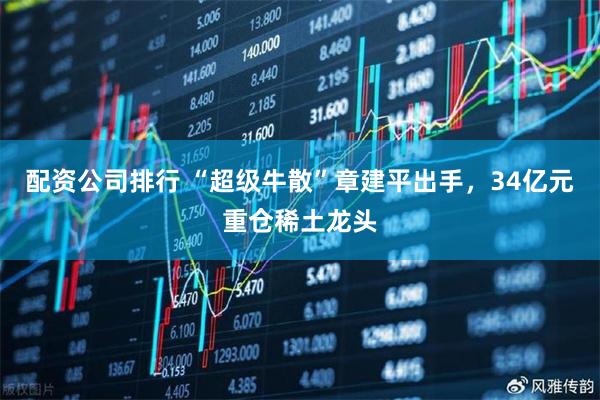 配资公司排行 “超级牛散”章建平出手，34亿元重仓稀土龙头