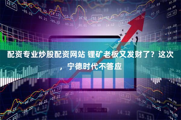 配资专业炒股配资网站 锂矿老板又发财了？这次，宁德时代不答应