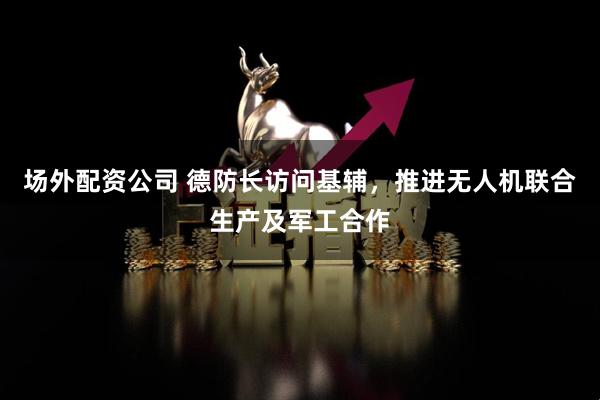 场外配资公司 德防长访问基辅，推进无人机联合生产及军工合作