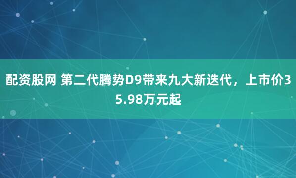 配资股网 第二代腾势D9带来九大新迭代，上市价35.98万元起