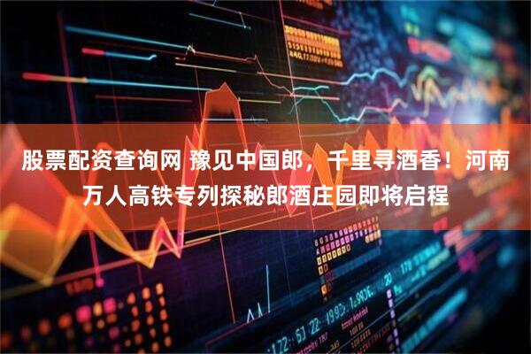 股票配资查询网 豫见中国郎，千里寻酒香！河南万人高铁专列探秘郎酒庄园即将启程