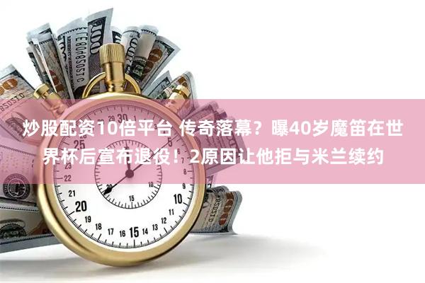 炒股配资10倍平台 传奇落幕？曝40岁魔笛在世界杯后宣布退役！2原因让他拒与米兰续约