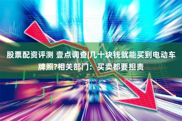 股票配资评测 壹点调查|几十块钱就能买到电动车牌照?相关部门：买卖都要担责
