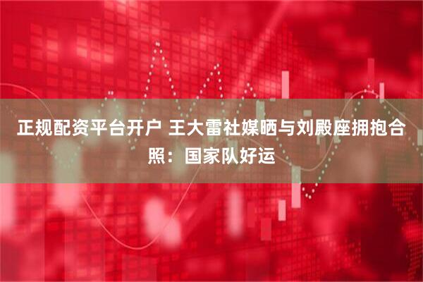正规配资平台开户 王大雷社媒晒与刘殿座拥抱合照：国家队好运