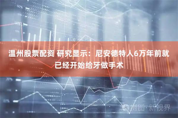 温州股票配资 研究显示：尼安德特人6万年前就已经开始给牙做手术